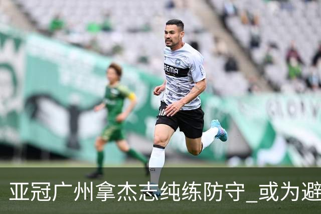 亚冠广州拿杰志纯练防守 或为避免重蹈国安覆辙？